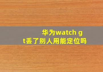 华为watch gt丢了别人用能定位吗